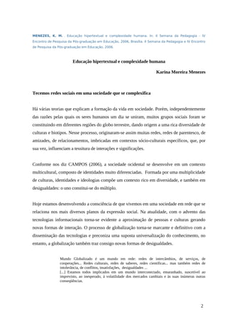 MENEZES, K. M. . Educação hipertextual e complexidade humana. In: II Semana da Pedagogia - IV
Encontro de Pesquisa da Pós-graduação em Educação, 2006, Brasília. II Semana da Pedagogia e IV Encontro
de Pesquisa da Pós-graduação em Educação, 2006.
Educação hipertextual e complexidade humana
Karina Moreira Menezes
Tecemos redes sociais em uma sociedade que se complexifica
Há várias teorias que explicam a formação da vida em sociedade. Porém, independentemente
das razões pelas quais os seres humanos um dia se uniram, muitos grupos sociais foram se
constituindo em diferentes regiões do globo terrestre, dando origem a uma rica diversidade de
culturas e biotipos. Nesse processo, originaram-se assim muitas redes, redes de parentesco, de
amizades, de relacionamentos, imbricadas em contextos sócio-culturais específicos, que, por
sua vez, influenciam a tessitura de interações e significações.
Conforme nos diz CAMPOS (2006), a sociedade ocidental se desenvolve em um contexto
multicultural, composto de identidades muito diferenciadas. Formada por uma multiplicidade
de culturas, identidades e ideologias compõe um contexto rico em diversidade, e também em
desigualdades: o uno constitui-se do múltiplo.
Hoje estamos desenvolvendo a consciência de que vivemos em uma sociedade em rede que se
relaciona nos mais diversos planos da expressão social. Na atualidade, com o advento das
tecnologias informacionais torna-se evidente a aproximação de pessoas e culturas gerando
novas formas de interação. O processo de globalização torna-se marcante e definitivo com a
disseminação das tecnologias e preconiza uma suposta universalização do conhecimento, no
entanto, a globalização também traz consigo novas formas de desigualdades.
Mundo Globalizado é um mundo em rede: redes de intercâmbios, de serviços, de
cooperações... Redes culturais, redes de saberes, redes científicas... mas também redes de
intolerância, de conflitos, insatisfações, desigualdades ...
[...] Estamos todos implicados em um mundo interconectado, emaranhado, suscetível ao
imprevisto, ao inesperado, à volatilidade dos mercados cambiais e às suas inúmeras outras
conseqüências.
2
 