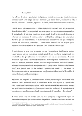 (Moraes, 2006) 1
.
Nas palavras da autora, a globalização configura uma realidade complexa que afeta todos os seres
humanos quando vem rompe espaços e barreiras e, ao mesmo tempo, desestrutura a vida, o
trabalho, condiciona a economia, a política e os valores, desvelando outras formas de exclusão.
Estamos, então, inseridos em uma sociedade enredada que, cada vez mais, se complexifica.
Segundo Morin (1991), a complexidade apresenta-se com os traços inquietantes da desordem,
da ambigüidade, da incerteza, mas temos a necessidade de pôr ordem nos fenômenos, de
selecionar os elementos de certeza, retirar a ambigüidade, distinguir, de hierarquizar.
Acontece que tais procedimentos, ao excluírem outras características do que é complexo,
acabam por particioná-lo, diminuí-lo. O conhecimento desvinculado das relações que o
justificam, que o complementam ou contrariam, corre o risco de tornar-se cego.
O conhecimento se torna cego na medida em que é destituído de significado, é acrítico,
exaustivamente repetido como única realidade possível sem perceber a multiplicidade e a
complexidade dos procedimentos no espaço/tempo em que nos encontramos. A escola
tradicional, cujo ensino é estruturado linearmente numa seqüência predeterminada e fixa,
enfatiza a repetição, prioriza um discurso único e acaba por disseminar uma única “verdade”.
Ao mesmo tempo em que divide, simplifica e reduz o conhecimento, desvinculando-o de seus
significados sociais, essa escola também compartimenta mestres e aprendizes, ao
desconsiderar sua história, seus anseios e suas emoções, como se fosse possível destituí-los de
suas vivências, necessidades e emoções.
Precisamos nos perguntar se, como educadores, estamos preparados para trabalhar em rede,
para lidar com a diversidade e com os imprevistos. Afinal, atuar a partir da complexidade
exige a superação de antigos paradigmas. Porém, segundo MORAES (2006) o que acontece é
que “enfrentamos tempos incertos e fluidos com ferramentas intelectuais de outras épocas, de
outros tempos e que observam a realidade como sendo estável, homogênea e determinada”.
A autora afirma que um mundo cada vez mais complexo e imprevisível requer um
pensamento complexo, que “ajude a melhor compreender a dinâmica relacional existente nos
1
MORAES, Maria Cândida. Palestra “Novos paradigmas para a educação”, proferida em no 1º. Encontro Internacional de
Professores Formadores do Proformação, Brasília, Junho de 2006
3
 