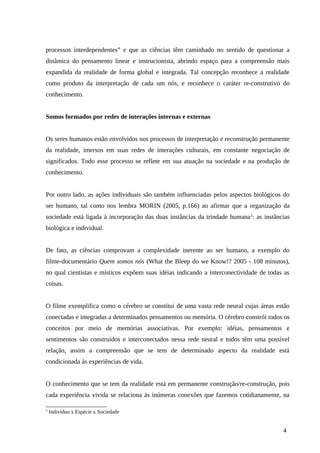 processos interdependentes” e que as ciências têm caminhado no sentido de questionar a
dinâmica do pensamento linear e instrucionista, abrindo espaço para a compreensão mais
expandida da realidade de forma global e integrada. Tal concepção reconhece a realidade
como produto da interpretação de cada um nós, e reconhece o caráter re-construtivo do
conhecimento.
Somos formados por redes de interações internas e externas
Os seres humanos estão envolvidos nos processos de interpretação e reconstrução permanente
da realidade, imersos em suas redes de interações culturais, em constante negociação de
significados. Todo esse processo se reflete em sua atuação na sociedade e na produção de
conhecimento.
Por outro lado, as ações individuais são também influenciadas pelos aspectos biológicos do
ser humano, tal como nos lembra MORIN (2005, p.166) ao afirmar que a organização da
sociedade está ligada à incorporação das duas instâncias da trindade humana2
: as instâncias
biológica e individual.
De fato, as ciências comprovam a complexidade inerente ao ser humano, a exemplo do
filme-documentário Quem somos nós (What the Bleep do we Know!? 2005 - 108 minutos),
no qual cientistas e místicos expõem suas idéias indicando a interconectividade de todas as
coisas.
O filme exemplifica como o cérebro se constitui de uma vasta rede neural cujas áreas estão
conectadas e integradas a determinados pensamentos ou memória. O cérebro constrói todos os
conceitos por meio de memórias associativas. Por exemplo: idéias, pensamentos e
sentimentos são construídos e interconectados nessa rede neural e todos têm uma possível
relação, assim a compreensão que se tem de determinado aspecto da realidade está
condicionada às experiências de vida.
O conhecimento que se tem da realidade está em permanente construção/re-construção, pois
cada experiência vivida se relaciona às inúmeras conexões que fazemos cotidianamente, na
2
Indivíduo x Espécie x Sociedade
4
 