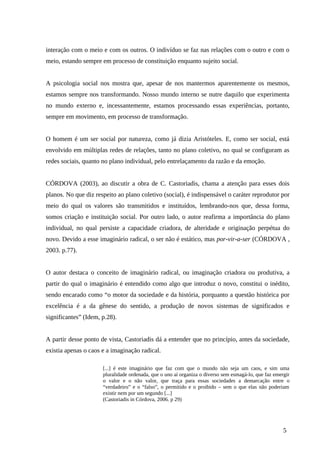 interação com o meio e com os outros. O indivíduo se faz nas relações com o outro e com o
meio, estando sempre em processo de constituição enquanto sujeito social.
A psicologia social nos mostra que, apesar de nos mantermos aparentemente os mesmos,
estamos sempre nos transformando. Nosso mundo interno se nutre daquilo que experimenta
no mundo externo e, incessantemente, estamos processando essas experiências, portanto,
sempre em movimento, em processo de transformação.
O homem é um ser social por natureza, como já dizia Aristóteles. E, como ser social, está
envolvido em múltiplas redes de relações, tanto no plano coletivo, no qual se configuram as
redes sociais, quanto no plano individual, pelo entrelaçamento da razão e da emoção.
CÓRDOVA (2003), ao discutir a obra de C. Castoriadis, chama a atenção para esses dois
planos. No que diz respeito ao plano coletivo (social), é indispensável o caráter reprodutor por
meio do qual os valores são transmitidos e instituídos, lembrando-nos que, dessa forma,
somos criação e instituição social. Por outro lado, o autor reafirma a importância do plano
individual, no qual persiste a capacidade criadora, de alteridade e originação perpétua do
novo. Devido a esse imaginário radical, o ser não é estático, mas por-vir-a-ser (CÓRDOVA ,
2003. p.77).
O autor destaca o conceito de imaginário radical, ou imaginação criadora ou produtiva, a
partir do qual o imaginário é entendido como algo que introduz o novo, constitui o inédito,
sendo encarado como “o motor da sociedade e da história, porquanto a questão histórica por
excelência é a da gênese do sentido, a produção de novos sistemas de significados e
significantes” (Idem, p.28).
A partir desse ponto de vista, Castoriadis dá a entender que no princípio, antes da sociedade,
existia apenas o caos e a imaginação radical.
[...] é este imaginário que faz com que o mundo não seja um caos, e sim uma
pluralidade ordenada, que o uno aí organiza o diverso sem esmagá-lo, que faz emergir
o valor e o não valor, que traça para essas sociedades a demarcação entre o
“verdadeiro” e o “falso”, o permitido e o proibido – sem o que elas não poderiam
existir nem por um segundo [...]
(Castoriadis in Córdova, 2006. p 29)
5
 
