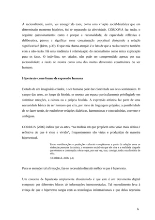 A racionalidade, assim, vai emergir do caos, como uma criação social-histórica que em
determinado momento histórico, foi se separando da afetividade. CÓRDOVA faz então, o
seguinte questionamento: como e porque a racionalidade, de capacidade reflexiva e
deliberativa, passou a significar mera concatenação conceitual abstraindo a relação
significativa? (Idem, p.30). O que nos chama atenção é o fato de que a razão convive também
com a não-razão. Há uma tendência à relativização do racionalismo como única explicação
para os fatos. O indivíduo, ser criador, não pode ser compreendido apenas por sua
racionalidade: a razão se mostra como uma das muitas dimensões constituintes do ser
humano.
Hipertexto como forma de expressão humana
Dotado de um imaginário criador, o ser humano pode dar concretude aos seus sentimentos. O
campo das artes, ao longo da história se mostra um espaço particularmente privilegiado em
sintetizar emoções, a cultura ou a própria história. A expressão artística faz parte de uma
necessidade básica do ser humano que cria, por meio de linguagens próprias, a possibilidade
de se fazer sentir, de estabelecer relações dialéticas, harmoniosas e contraditórias, coerente e
ambíguas.
CORREIA (2006) indica que as artes, “na medida em que propõem uma visão mais crítica e
reflexiva do que é visto e vivido”, frequentemente são vistas e produzidas de maneira
hipertextual.
Essas manifestações e produções culturais compõem-se a partir da relação entre as
vivências pessoais do artista, o momento social em que ele vive e a realidade daquele
que observa e contempla a obra e que, por sua vez, traz, consigo, toda a sua história de
vida.
(CORREIA, 2006. p.6)
Para se entender tal afirmação, faz-se necessário discutir melhor o que é hipertexto.
Um conceito de hipertexto amplamente disseminado é que este é um documento digital
composto por diferentes blocos de informações interconectadas. Tal entendimento leva à
crença de que o hipertexto surgiu com as tecnologias informacionais e que delas necessita
6
 