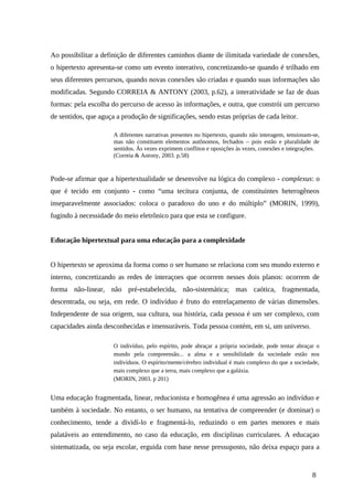 Ao possibilitar a definição de diferentes caminhos diante de ilimitada variedade de conexões,
o hipertexto apresenta-se como um evento interativo, concretizando-se quando é trilhado em
seus diferentes percursos, quando novas conexões são criadas e quando suas informações são
modificadas. Segundo CORREIA & ANTONY (2003, p.62), a interatividade se faz de duas
formas: pela escolha do percurso de acesso às informações, e outra, que constrói um percurso
de sentidos, que aguça a produção de significações, sendo estas próprias de cada leitor.
A diferentes narrativas presentes no hipertexto, quando não interagem, tensionam-se,
mas não constituem elementos autônomos, fechados – pois estão e pluralidade de
sentidos. Às vezes exprimem conflitos e oposições às vezes, conexões e integrações.
(Correia & Antony, 2003. p.58)
Pode-se afirmar que a hipertextualidade se desenvolve na lógica do complexo - complexus: o
que é tecido em conjunto - como “uma tecitura conjunta, de constituintes heterogêneos
inseparavelmente associados: coloca o paradoxo do uno e do múltiplo” (MORIN, 1999),
fugindo à necessidade do meio eletrônico para que esta se configure.
Educação hipertextual para uma educação para a complexidade
O hipertexto se aproxima da forma como o ser humano se relaciona com seu mundo externo e
interno, concretizando as redes de interaçoes que ocorrem nesses dois planos: ocorrem de
forma não-linear, não pré-estabelecida, não-sistemática; mas caótica, fragmentada,
descentrada, ou seja, em rede. O indivíduo é fruto do entrelaçamento de várias dimensões.
Independente de sua origem, sua cultura, sua história, cada pessoa é um ser complexo, com
capacidades ainda desconhecidas e imensuráveis. Toda pessoa contém, em si, um universo.
O indivíduo, pelo espírito, pode abraçar a própria sociedade, pode tentar abraçar o
mundo pela compreensão... a alma e a sensibilidade da sociedade estão nos
indivíduos. O espírito/mente/cérebro individual é mais complexo do que a sociedade,
mais complexo que a terra, mais complexo que a galáxia.
(MORIN, 2003. p 201)
Uma educação fragmentada, linear, reducionista e homogênea é uma agressão ao indivíduo e
também à sociedade. No entanto, o ser humano, na tentativa de compreender (e dominar) o
conhecimento, tende a dividí-lo e fragmentá-lo, reduzindo o em partes menores e mais
palatáveis ao entendimento, no caso da educação, em disciplinas curriculares. A educaçao
sistematizada, ou seja escolar, erguida com base nesse pressuposto, não deixa espaço para a
8
 