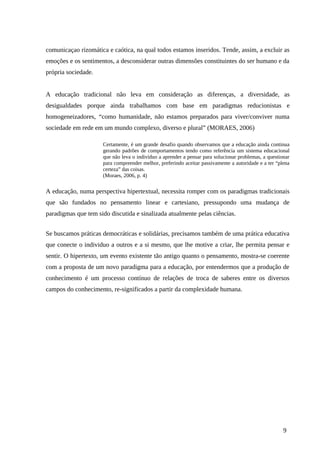 comunicaçao rizomática e caótica, na qual todos estamos inseridos. Tende, assim, a excluir as
emoções e os sentimentos, a desconsiderar outras dimensões constituintes do ser humano e da
própria sociedade.
A educação tradicional não leva em consideração as diferenças, a diversidade, as
desigualdades porque ainda trabalhamos com base em paradigmas reducionistas e
homogeneizadores, “como humanidade, não estamos preparados para viver/conviver numa
sociedade em rede em um mundo complexo, diverso e plural” (MORAES, 2006)
Certamente, é um grande desafio quando observamos que a educação ainda continua
gerando padrões de comportamentos tendo como referência um sistema educacional
que não leva o indivíduo a aprender a pensar para solucionar problemas, a questionar
para compreender melhor, preferindo aceitar passivamente a autoridade e a ter “plena
certeza” das coisas.
(Moraes, 2006, p. 4)
A educação, numa perspectiva hipertextual, necessita romper com os paradigmas tradicionais
que são fundados no pensamento linear e cartesiano, pressupondo uma mudança de
paradigmas que tem sido discutida e sinalizada atualmente pelas ciências.
Se buscamos práticas democráticas e solidárias, precisamos também de uma prática educativa
que conecte o individuo a outros e a si mesmo, que lhe motive a criar, lhe permita pensar e
sentir. O hipertexto, um evento existente tão antigo quanto o pensamento, mostra-se coerente
com a proposta de um novo paradigma para a educação, por entendermos que a produção de
conhecimento é um processo contínuo de relações de troca de saberes entre os diversos
campos do conhecimento, re-significados a partir da complexidade humana.
9
 