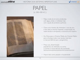 HISTÓRIA DOS SISTEMAS HIPERTEXTUAIS


          PAPEL
          (± 200-100 A.C.)


                      •   Polpa moída de árvores amolecidas
                          com água, unidas e moldadas hoje
                          com a ajuda de produtos químicos;

                      •   China: uma maneira de minimizar o uso da cara
                          e ﬁna seda na escrita. Expandiu a exportação do
                          nobre tecido e enriqueceu a economia do império;

                      •   Da China para o Oriente Médio, do Oriente Médio
                          para a Europa: muito mais barata, mais leve
                          e mais portátil do que o pergaminho;

                      •   Preço caiu, disseminação
                          popularizou-se, estimulou as cartas,
                          o correio e novas técnicas de impressão:
                          http://www.moma.org/interactives/projects/2001/whatisaprint/print.html



                      •   Hoje é tido como pesado e insustentável.

                 10
 