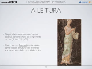 HISTÓRIA DOS SISTEMAS HIPERTEXTUAIS



                                  A LEITURA


•   Gregos e latinos escreviam em colunas
    estreitas, perpendiculares ao comprimento
    do rolo (Bolter, 1991, p.38)

•   Com o tempo, o volumen se estabeleceu
    como unidade estrutural e os escritores
    adaptaram seu trabalho às unidades típicas




                                                 12
 