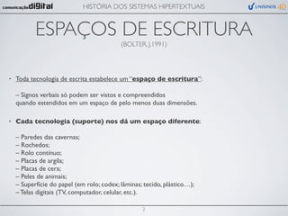 HISTÓRIA DOS SISTEMAS HIPERTEXTUAIS


           ESPAÇOS DE ESCRITURA
                                           (BOLTER, J.1991)




•   Toda tecnologia de escrita estabelece um “espaço de escritura”:

    – Signos verbais só podem ser vistos e compreendidos
    quando estendidos em um espaço de pelo menos duas dimensões.

•   Cada tecnologia (suporte) nos dá um espaço diferente:

    – Paredes das cavernas;
    – Rochedos;
    – Rolo contínuo;
    – Placas de argila;
    – Placas de cera;
    – Peles de animais;
    – Superfície do papel (em rolo; codex; lâminas; tecido, plástico…);
    – Telas digitais (TV, computador, celular, etc.).

                                                   2
 