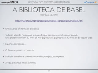 HISTÓRIA DOS SISTEMAS HIPERTEXTUAIS


            A BIBLIOTECA DE BABEL
                                           (BORGES, J. L.1941)

               http://www2.fcsh.unl.pt/borgesjorgeluis/textos_borgesjorgeluis/textos6.htm


•   Um universo em forma de biblioteca;

•   Todas as salas são hexagonais: seis paredes por sala; cinco prateleiras por parede;
    cada prateleira contém 30 livros de 410 páginas; cada página possui 40 linhas de 80 toques cada;

•   Espelhos, corredores…

•   O futuro, o passado, o presente;

•   Múltiplos caminhos e direções: o caminho planejado, as surpresas,

•   A vida, a morte; o ﬁnito, o inﬁnito.


                                                   20
 