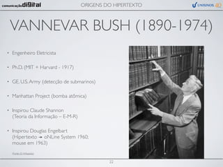 ORIGENS DO HIPERTEXTO



    VANNEVAR BUSH (1890-1974)
•   Engenheiro Eletricista

•   Ph.D. (MIT + Harvard - 1917)

•   GE, U.S. Army (detecção de submarinos)

•   Manhattan Project (bomba atômica)

•   Inspirou Claude Shannon
    (Teoria da Informação – E-M-R)

•   Inspirou Douglas Engelbart
    (Hipertexto oNLine System 1960;
    mouse em 1963)
    (Fonte (?): Wikipedia)


                                              22
 