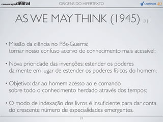 ORIGENS DO HIPERTEXTO



     AS WE MAY THINK (1945)                            [1]




• Missãoda ciência no Pós-Guerra:
 tornar nosso confuso acervo de conhecimento mais acessível;

• Novaprioridade das invenções: estender os poderes
 da mente em lugar de estender os poderes físicos do homem;

• Objetivo: dar
              ao homem acesso ao e comando
 sobre todo o conhecimento herdado através dos tempos;

•O modo de indexação dos livros é insuﬁciente para dar conta
 do crescente número de especialidades emergentes.
                              23
 