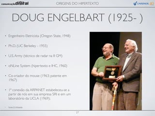 ORIGENS DO HIPERTEXTO



        DOUG ENGELBART (1925- )
•   Engenheiro Eletricista (Oregon State, 1948)

•   Ph.D. (UC Berkeley - 1955)

•   U.S. Army (técnico de radar na II GM)

•   oNLine System (hipertexto e IHC, 1960)

•   Co-criador do mouse (1963; patente em
    1967)

•   1ª conexão da ARPANET estabeleceu-se a
    partir de nós em sua empresa SRI e em um
    laboratório da UCLA (1969);

•   Fonte (?): Wikipedia


                                                  27
 