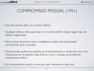 ORIGENS DO HIPERTEXTO



              COMPROMISSO PESSOAL (1951)


•   Foco da carreira: fazer um mundo melhor;

•   Qualquer esforço sério para fazer um mundo melhor requer algum tipo de
    esforço organizado;

•   Ponto-chave: direcionar toda a inteligência coletiva da humanidade
    contribuindo para a solução;

•   Quanto antes pudermos aperfeiçoar dramaticamente o modo de como nós
    impulsionamos no planeta cada esforço rumo à solução de problemas
    importantes, melhor;

•   Os computadores seriam os veículos para realizarmos tudo isso.
                                         28
 
