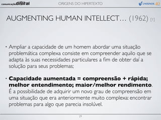ORIGENS DO HIPERTEXTO



AUGMENTING HUMAN INTELLECT… (1962) [1]


•   Ampliar a capacidade de um homem abordar uma situação
    problemática complexa consiste em compreender aquilo que se
    adapta às suas necessidades particulares a ﬁm de obter daí a
    solução para seus problemas;

•   Capacidade aumentada = compreensão + rápida;
    melhor entendimento; maior/melhor rendimento.
    É a possibilidade de adquirir um novo grau de compreensão em
    uma situação que era anteriormente muito complexa: encontrar
    problemas para algo que parecia insolúvel.

                                 29
 