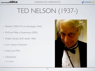 ORIGENS DO HIPERTEXTO



                           TED NELSON (1937-)

•   Filósofo (1959), M.S. em Sociologia (1963)

•   Ph.D. em Mídia e Governança (2002)

•   Projeto Xanadu (IHC; desde 1960)

•   Livro: “Literary Machines”

•   Crítico da HTML

•   Ciberativista
    Fonte (?): Wikipedia




                                                 33
 