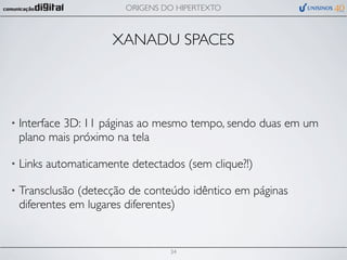 ORIGENS DO HIPERTEXTO



                      XANADU SPACES




•   Interface 3D: 11 páginas ao mesmo tempo, sendo duas em um
    plano mais próximo na tela

•   Links automaticamente detectados (sem clique?!)

•   Transclusão (detecção de conteúdo idêntico em páginas
    diferentes em lugares diferentes)


                                  34
 