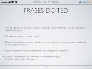 ORIGENS DO HIPERTEXTO



                          FRASES DO TED

•   Uma IHC deveria ser tão simples que um iniciante poderia compreendê-la em 10 segundos em
    caso de emergência.

•   Documentos eletrônicos imitam o papel.

•   O papel é uma prisão com quatro paredes: a nota de rodapé é apenas uma ideia tentando pular
    de uma falésia (‘paredão’).

•   O papel força uma sequência simples: nele, não há espaço para a digressão.

•   A maioria das pessoas é tola, a maioria das autoridades é maligna,
    Deus não existe e tudo está errado.


                                                   35
 
