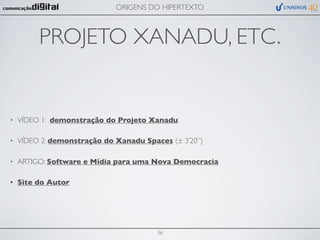 ORIGENS DO HIPERTEXTO



         PROJETO XANADU, ETC.


•   VÍDEO 1: demonstração do Projeto Xanadu

•   VÍDEO 2: demonstração do Xanadu Spaces (± 3’20”)

•   ARTIGO: Software e Mídia para uma Nova Democracia

•   Site do Autor




                                        36
 