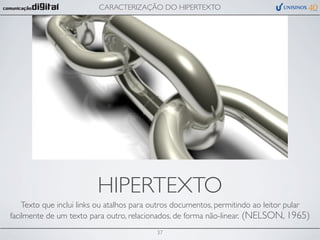 CARACTERIZAÇÃO DO HIPERTEXTO




                         HIPERTEXTO
    Texto que inclui links ou atalhos para outros documentos, permitindo ao leitor pular
facilmente de um texto para outro, relacionados, de forma não-linear. (NELSON, 1965)
                                           37
 