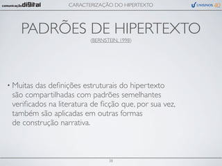 CARACTERIZAÇÃO DO HIPERTEXTO




    PADRÕES DE HIPERTEXTO
                         (BERNSTEIN, 1998)




• Muitasdas deﬁnições estruturais do hipertexto
 são compartilhadas com padrões semelhantes
 veriﬁcados na literatura de ﬁcção que, por sua vez,
 também são aplicadas em outras formas
 de construção narrativa.



                                38
 