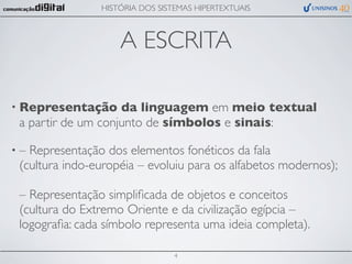 HISTÓRIA DOS SISTEMAS HIPERTEXTUAIS



                    A ESCRITA

• Representação     da linguagem em meio textual
 a partir de um conjunto de símbolos e sinais:

•– Representação dos elementos fonéticos da fala
 (cultura indo-européia – evoluiu para os alfabetos modernos);

 – Representação simpliﬁcada de objetos e conceitos
 (cultura do Extremo Oriente e da civilização egípcia –
 logograﬁa: cada símbolo representa uma ideia completa).

                                 4
 