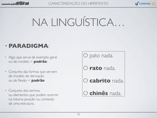 CARACTERIZAÇÃO DO HIPERTEXTO




                   NA LINGUÍSTICA…
• PARADIGMA:

•   Algo que serve de exemplo geral            O pato nada.
    ou de modelo = padrão;
                                               O rato nada.
•   Conjunto das formas que servem
    de modelo de derivação
    ou de ﬂexão = padrão                       O cabrito nada.
•   Conjunto dos termos
    ou elementos que podem ocorrer             O chinês nada.
    na mesma posição ou contexto
    de uma estrutura.

                                          40
 