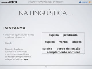 CARACTERIZAÇÃO DO HIPERTEXTO




                    NA LINGUÍSTICA…

• SINTAGMA:

•   Tratado de algum assunto, dividido            sujeito — predicado
    em classes, números, etc.;

•   Coleção;                                 sujeito — verbo — objeto

•   Conjunto de palavras                   sujeito — verbo de ligação —
    subordinadas a um núcleo                  complemento nominal
    e que forma um constituinte
    da frase (ex.: sintagma nominal,
    sintagma verbal) = grupo


                                             41
 