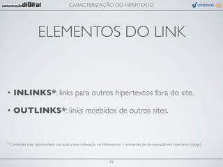 CARACTERIZAÇÃO DO HIPERTEXTO




                   ELEMENTOS DO LINK


• INLINKS*: links para outros hipertextos fora do site.

• OUTLINKS*: links recebidos de outros sites.


* Conteúdo a ser aprofundado nas aulas sobre indexação via folksonomia + ambientes de conversação em hipertexto (blogs).



                                                               45
 