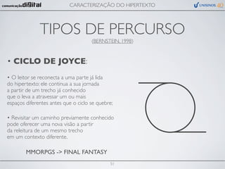 CARACTERIZAÇÃO DO HIPERTEXTO




              TIPOS DE PERCURSO
                                     (BERNSTEIN, 1998)



• CICLO DE JOYCE:
• O leitor se reconecta a uma parte já lida
do hipertexto: ele continua a sua jornada
a partir de um trecho já conhecido
que o leva a atravessar um ou mais
espaços diferentes antes que o ciclo se quebre;

• Revisitar um caminho previamente conhecido
pode oferecer uma nova visão a partir
da releitura de um mesmo trecho
em um contexto diferente.

        MMORPGS -> FINAL FANTASY
                                             51
 