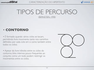 CARACTERIZAÇÃO DO HIPERTEXTO




              TIPOS DE PERCURSO
                                     (BERNSTEIN, 1998)




• CONTORNO:
• É formado quando vários ciclos se tocam,
permitindo livre movimento tanto nos caminhos
deﬁnidos por cada ciclo em si como também entre
todos os ciclos;

• Apesar do livre trânsito entre os ciclos do
contorno, links internos pouco frequentes ao
conjunto como um todo podem restringir os
movimentos entre os ciclos.


                                                54
 