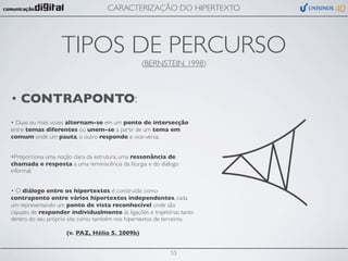 CARACTERIZAÇÃO DO HIPERTEXTO




                   TIPOS DE PERCURSO
                                                 (BERNSTEIN, 1998)



• CONTRAPONTO:
• Duas ou mais vozes alternam-se em um ponto de intersecção
entre temas diferentes ou unem-se a partir de um tema em
comum onde um pauta, o outro responde e vice-versa;


•Proporciona uma noção clara da estrutura, uma ressonância de
chamada e resposta a uma reminiscência da liturgia e do diálogo
informal;


• O diálogo entre os hipertextos é construído como
contraponto entre vários hipertextos independentes, cada
um representando um ponto de vista reconhecível onde são
capazes de responder individualmente às ligações e trajetórias tanto
dentro do seu próprio site como também nos hipertextos de terceiros.

                    (v. PAZ, Hélio S. 2009b)


                                                            55
 
