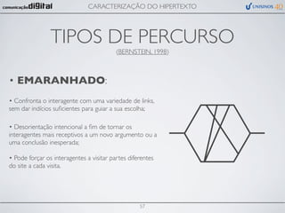 CARACTERIZAÇÃO DO HIPERTEXTO




                TIPOS DE PERCURSO
                                          (BERNSTEIN, 1998)



• EMARANHADO:
• Confronta o interagente com uma variedade de links,
sem dar indícios suﬁcientes para guiar a sua escolha;

• Desorientação intencional a ﬁm de tornar os
interagentes mais receptivos a um novo argumento ou a
uma conclusão inesperada;

• Pode forçar os interagentes a visitar partes diferentes
do site a cada visita.




                                                   57
 