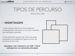 CARACTERIZAÇÃO DO HIPERTEXTO




               TIPOS DE PERCURSO
                                       (BERNSTEIN, 1998)




• MONTAGEM:
• Vários espaços distintos da escrita aparecem
simultaneamente, reforçando um ao outro, mantendo
suas identidades separadas;

• Frequentemente aparece sob a forma de janelas
sobrepostas, que estabelecem ligações através das
fronteiras de nós e links.

  (qualquer site c/banners em CSS + Flash
    sobrepostos ao conteúdo principal)


                                                59
 