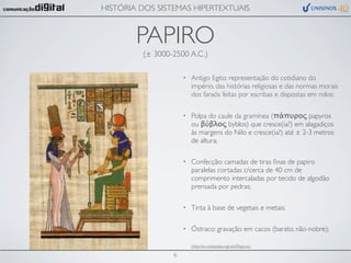 HISTÓRIA DOS SISTEMAS HIPERTEXTUAIS


        PAPIRO
         (± 3000-2500 A.C.)

                     •   Antigo Egito: representação do cotidiano do
                         império, das histórias religiosas e das normas morais
                         dos faraós feitas por escribas e dispostas em rolos;

                     •   Polpa do caule da gramínea (πάπυρος papyros
                         ou βύβλος byblos) que cresce(ia?) em alagadiços
                         às margens do Nilo e cresce(ia?) até ± 2-3 metros
                         de altura;

                     •   Confecção: camadas de tiras ﬁnas de papiro
                         paralelas cortadas c/cerca de 40 cm de
                         comprimento intercaladas por tecido de algodão
                         prensada por pedras;

                     •   Tinta à base de vegetais e metais;

                     •   Óstraco: gravação em cacos (barato, não-nobre);

                         (http://en.wikipedia.org/wiki/Papyrus)

                 6
 