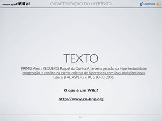 CARACTERIZAÇÃO DO HIPERTEXTO




                            TEXTO
PRIMO, Alex ; RECUERO, Raquel da Cunha. A terceira geração da hipertextualidade:
 cooperação e conﬂito na escrita coletiva de hipertextos com links multidirecionais.
                    Líbero (FACASPER), v. IX, p. 83-93, 2006.


                            O que é um Wiki?

                        http://www.co-link.org



                                      61
 