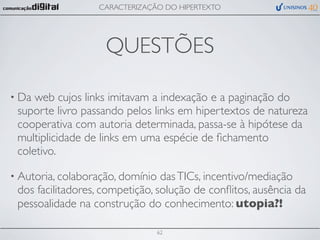 CARACTERIZAÇÃO DO HIPERTEXTO




                    QUESTÕES

• Da web cujos links imitavam a indexação e a paginação do
 suporte livro passando pelos links em hipertextos de natureza
 cooperativa com autoria determinada, passa-se à hipótese da
 multiplicidade de links em uma espécie de ﬁchamento
 coletivo.

• Autoria, colaboração, domínio  das TICs, incentivo/mediação
 dos facilitadores, competição, solução de conﬂitos, ausência da
 pessoalidade na construção do conhecimento: utopia?!

                                  62
 