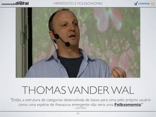 HIPERTEXTO E FOLKSONOMIA




      THOMAS VANDER WAL
"Então, a estrutura de categorias desenvolvida de baixo para cima pelo próprio usuário
     como uma espécie de thesaurus emergente não seria uma Folksonomia?"
                                       (24/07/2004)

                                        63
 