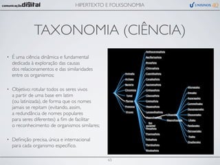HIPERTEXTO E FOLKSONOMIA




               TAXONOMIA (CIÊNCIA)
•   É uma ciência dinâmica e fundamental
    dedicada à exploração das causas
    dos relacionamentos e das similaridades
    entre os organismos;

•   Objetivo: rotular todos os seres vivos
    a partir de uma base em latim
    (ou latinizada), de forma que os nomes
    jamais se repitam (evitando, assim,
    a redundância de nomes populares
    para seres diferentes) a ﬁm de facilitar
    o reconhecimento de organismos similares;

•   Deﬁnição precisa, única e internacional
    para cada organismo especíﬁco.

                                                65
 