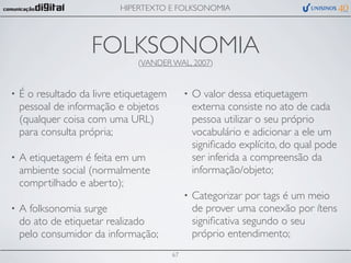 HIPERTEXTO E FOLKSONOMIA




                    FOLKSONOMIA(VANDER WAL, 2007)


•   É o resultado da livre etiquetagem        •   O valor dessa etiquetagem
    pessoal de informação e objetos               externa consiste no ato de cada
    (qualquer coisa com uma URL)                  pessoa utilizar o seu próprio
    para consulta própria;                        vocabulário e adicionar a ele um
                                                  signiﬁcado explícito, do qual pode
•   A etiquetagem é feita em um                   ser inferida a compreensão da
    ambiente social (normalmente                  informação/objeto;
    comprtilhado e aberto);
                                              •   Categorizar por tags é um meio
•   A folksonomia surge                           de prover uma conexão por ítens
    do ato de etiquetar realizado                 signiﬁcativa segundo o seu
    pelo consumidor da informação;                próprio entendimento;
                                         67
 