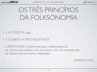 HIPERTEXTO E FOLKSONOMIA



              OS TRÊS PRINCÍPIOS
              DA FOLKSONOMIA
•   1. A ETIQUETA (tag);

•   2. O OBJETO A SER ETIQUETADO;

•   3. IDENTIDADE: fundamental para a desambiguação
    de termos etiquetados a ﬁm de prover uma rica compreensão
    do objeto que está sendo etiquetado.

•                                                       (VANDER WAL, 2007)



                                      68
 