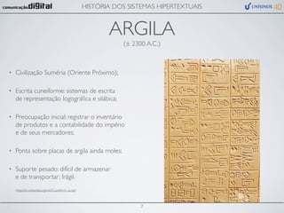 HISTÓRIA DOS SISTEMAS HIPERTEXTUAIS


                                                             ARGILA
                                                                  (± 2300 A.C.)



•   Civilização Suméria (Oriente Próximo);

•   Escrita cuneiforme: sistemas de escrita
    de representação logográﬁca e silábica;

•   Preocupação inicial: registrar o inventário
    de produtos e a contabilidade do império
    e de seus mercadores;

•   Ponta sobre placas de argila ainda moles;

•   Suporte pesado: difícil de armazenar
    e de transportar; frágil.
    (http://en.wikipedia.org/wiki/Cuneiform_script)




                                                                        7
 