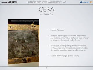 HISTÓRIA DOS SISTEMAS HIPERTEXTUAIS


                                            CERA
                                            (± 1000 A.C.)

http://www.ﬂickr.com/photos/paul_garland/




                                                      •   Império Romano;

                                                      •   Pranchas de cera: posteriormente, emolduradas
                                                          por madeira com um lado perfurado para amarrar
                                                          as tábuas em formato de codex (livro);

                                                      •   Escrita com objeto pontiagudo. Posteriormente,
                                                          evoluiu para a xilogravura (caracteres em moldes
                                                          de madeira aquecidos para gravação em cera);

                                                      •   Fácil de destruir (fogo, quebra, rasura).




                                                  8
 