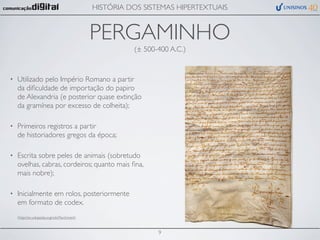 HISTÓRIA DOS SISTEMAS HIPERTEXTUAIS


                                               PERGAMINHO
                                                         (± 500-400 A.C.)


•   Utilizado pelo Império Romano a partir
    da diﬁculdade de importação do papiro
    de Alexandria (e posterior quase extinção
    da gramínea por excesso de colheita);

•   Primeiros registros a partir
    de historiadores gregos da época;

•   Escrita sobre peles de animais (sobretudo
    ovelhas, cabras, cordeiros; quanto mais ﬁna,
    mais nobre);

•   Inicialmente em rolos, posteriormente
    em formato de codex.
    (http://en.wikipedia.org/wiki/Parchment)



                                                                9
 