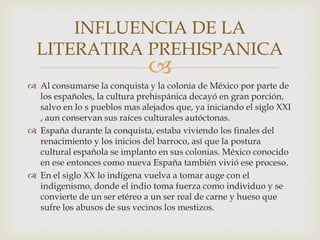 INFLUENCIA DE LA
  LITERATIRA PREHISPANICA
                              
 Al consumarse la conquista y la colonia de México por parte de
  los españoles, la cultura prehispánica decayó en gran porción,
  salvo en lo s pueblos mas alejados que, ya iniciando el siglo XXI
  , aun conservan sus raíces culturales autóctonas.
 España durante la conquista, estaba viviendo los finales del
  renacimiento y los inicios del barroco, así que la postura
  cultural española se implanto en sus colonias. México conocido
  en ese entonces como nueva España también vivió ese proceso.
 En el siglo XX lo indígena vuelva a tomar auge con el
  indigenismo, donde el indio toma fuerza como individuo y se
  convierte de un ser etéreo a un ser real de carne y hueso que
  sufre los abusos de sus vecinos los mestizos.
 