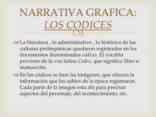 NARRATIVA GRAFICA:
     LOS CODICES
                          
 La literatura , lo administrativo , lo histórico de las
  culturas prehispánicas quedaron registrados en los
  documentos denominados códices. El vocablo
  proviene de la voz latina Codex, que significa libro o
  manuscrito.
 En los códices se leen las imágenes, que ofrecen la
  información que los sabios de la época registraron.
  Cada parte de la imagen esta ahí para precisar
  aspectos del personaje, del acontecimiento, etc.
 
