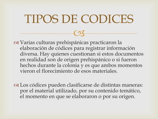 TIPOS DE CODICES
           
 Varias culturas prehispánicas practicaron la
  elaboración de códices para registrar información
  diversa. Hay quienes cuestionan si estos documentos
  en realidad son de origen prehispánico o si fueron
  hechos durante la colonia y es que ambos momentos
  vieron el florecimiento de esos materiales.

 Los códices pueden clasificarse de distintas maneras:
  por el material utilizado, por su contenido temático,
  el momento en que se elaboraron o por su origen.
 