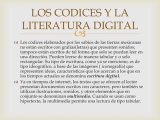 LOS CODICES Y LA
   LITERATURA DIGITAL
                              
 Los códices elaborados por los sabios de las tierras mexicanas
  no están escritos con grafías(letras) que presenten sonidos;
  tampoco están escritos de tal forma que solo se puedan leer en
  una dirección. Pueden leerse de manera tabular y o solo
  rectangular. Su tipo de escritura, como ya se menciono, es de
  tipo ideográfico, a base de las imágenes ( iconografía) que
  representen ideas, características que los acercan a los que en
  los tiempos actuales se denomina escritura digital.
 Ya en tiempos de internet, los textos que se ofrecen al lector
  presentan documentos escritos con caracteres, pero también se
  utilizan ilustraciones, sonidos, y otros elementos que en
  conjunto se denominan multimedia. Cuando se usan como
  hipertexto, la multimedia permite una lectura de tipo tabular.
 