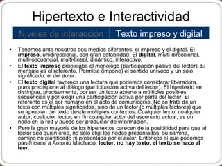 Hipertexto e Interactividad Tenemos ante nosotros dos medios diferentes: el impreso y el digital. El  impreso , unidireccional, con gran estabilidad. El  digital , multi-direccional, multi-secuencial, multi-lineal, dinámico, interactivo. El  texto impreso  propiciaba el monólogo (participación pasiva del lector). El mensaje es el referente. Permitía (impone) el sentido unívoco y un solo significado: el del autor.   El  texto digital  favorece una lectura que podemos considerar liberadora, pues predispone al diálogo (participación activa del lector). El hipertexto se distingue, precisamente, por ser un texto abierto a múltiples posibles secuencias y por exigir una participación activa por parte del lector.  El referente es el ser humano en el acto de comunicarse.  No se trata de un texto con múltiples significados, sino de un lector (o múltiples lectores) que se apropian del texto desde múltiples contextos.   Cualquier texto, cualquier autor, cualquier lector, en fin cualquier actor del escenario actual, es un nodo en la red y puede ser productor de información.   Pero la gran mayoría de los hipertextos carecen de la posibilidad para que el lector sea quien cree, no sólo elija los nodos presentados, su camino, camino no planificado ni presentado por el autor. Entonces sí que podemos parafrasear a Antonio Machado:  lector, no hay texto, el texto se hace al leer . Texto impreso y digital Niveles de interacción 