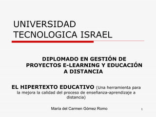 UNIVERSIDAD TECNOLOGICA ISRAEL EL HIPERTEXTO EDUCATIVO  (Una herramienta para la mejora la calidad del proceso de enseñanza-aprendizaje a distancia) María del Carmen Gómez Romo DIPLOMADO EN GESTIÓN DE PROYECTOS E-LEARNING Y EDUCACIÓN A DISTANCIA  