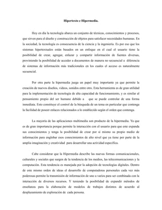Hipertexto e Hipermedia.


       Hoy en día la tecnología abarca un conjunto de técnicas, conocimientos y procesos,
que sirven para el diseño y construcción de objetos para satisfacer necesidades humanas. En
la sociedad, la tecnología es consecuencia de la ciencia y la ingeniería. Es por eso que los
sistemas hipertextuales están basados en un enfoque en el cual el usuario tiene la
posibilidad de crear, agregar, enlazar y compartir información de fuentes diversas,
proviniendo la posibilidad de acceder a documentos de manera no secuencial a diferencia
de sistemas de información más tradicionales en los cuales el acceso es naturalmente
secuencial.


       Por otra parte la hipermedia juega un papel muy importante ya que permite la
creación de nuevos diseños, videos, sonidos entre otro. Esta herramienta es de gran utilidad
para la implementación de tecnología de alta capacidad de funcionamiento, y es similar al
pensamiento propio del ser humano debido a          que se puede controlar de una forma
inmediata. Esto constituye el control de la búsqueda de un tema en particular que contenga
la facilidad de poseer enlaces relacionados a lo establecido según el orden que contenga.


       La mayoría de las aplicaciones multimedia son producto de la hipermedia. Ya que
es de gran importancia porque permite la interacción con el usuario para que este expanda
sus conocimientos y tenga la posibilidad de crear por sí mismo su propio medio de
información para englobar esos conocimientos de alto nivel que ya tiene por parte de la
amplia imaginación y creatividad para desarrollar una actividad específica.


       Cabe considerar que la Hipermedia describe las nuevas formas comunicacionales,
culturales y sociales que surgen de la tendencia de los medios, las telecomunicaciones y la
computación. Esta tendencia es manejada por la adopción de tecnologías digitales. Dentro
de este mismo orden de ideas el desarrollo de computadoras personales cada vez más
poderosas permite la transmisión de información de uno a varios para ser combinada con la
interacción de diversos recursos. Y teniendo la posibilidad de expandir métodos de
enseñanza para la elaboración de modelos de trabajos distintos de acuerdo al
desplazamiento de exploración de cada persona.
 