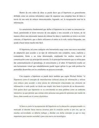 Dentro de este orden de ideas se puede decir que el hipertexto es generalmente
definido como un sistema informático capaz de organizar una compleja base de datos a
través de una serie de enlaces interconectados, logrando, así, la recuperación total de la
información.


       La característica fundamental que define el hipertexto no es tanto su estructura no-
lineal, permitiendo al lector moverse de una página a otra asociada a la lectura, de tal
manera ofrece una interesante manera de ordenar los datos y materiales en torno a un texto
concreto, el hipertexto, que a diario utilizamos al entrar en la web, realiza búsquedas, nos
ayuda a hacer tareas mucho más fácil.


       El hipertexto, tal como cualquier otra herramienta surge como una nueva necesidad
de adaptación para acceder a un tipo de información más completa, veraz, explicita y
contundente, frente a un tema determinado, empleando los medios masivos de
comunicación como eje principal de emisión. Es la principal herramienta que se utiliza para
dar contextualización al aprendizaje, al conocimiento y al saber. El hipertexto resulta ser
una herramienta virtual que indudablemente puede lograr aplicar lo que todo profesor ha
pretendido desarrollar con los estudiantes un proceso avanzado.


       Con respecto a hipertexto se puede decir también que según Michael Bieber “el
Hipertexto como el concepto de interrelacionar (enlazar) piezas de información y utilizar
esos enlaces para acceder a otras piezas de información relacionadas (un elemento de
información o nodo puede ser desde una simple idea hasta la porción de un documento).
Esto quiere decir que hipertexto se va convirtiendo en otras palabras como un ambiente
interactivo ya que permite que existan entre personas una gama de opiniones por medio de
foros, chats usando así el correo electrónico.




       Si bien es cierto la incorporación del hipertexto en la educación a proporcionado o a
motivado al docente hacia nuevos recursos para la creación escrita es por eso, que en
muchas universidades se debería trabajar y abordar con dicho concepto ya que es muy
importante para nuestra sociedad y para esta nueva era tecnológica.
 