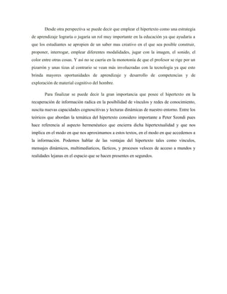 Desde otra perspectiva se puede decir que emplear el hipertexto como una estrategia
de aprendizaje lograría o jugaría un rol muy importante en la educación ya que ayudaría a
que los estudiantes se apropien de un saber mas creativo en el que sea posible construir,
proponer, interrogar, emplear diferentes modalidades, jugar con la imagen, el sonido, el
color entre otras cosas. Y así no se caería en la monotonía de que el profesor se rige por un
pizarrón y unas tizas al contrario se vean más involucradas con la tecnología ya que esto
brinda mayores oportunidades de aprendizaje y desarrollo de competencias y de
exploración de material cognitivo del hombre.

       Para finalizar se puede decir la gran importancia que posee el hipertexto en la
recuperación de información radica en la posibilidad de vínculos y redes de conocimiento,
suscita nuevas capacidades cognoscitivas y lecturas dinámicas de nuestro entorno. Entre los
teóricos que abordan la temática del hipertexto considero importante a Peter Szondi pues
hace referencia al aspecto hermenéutico que encierra dicha hipertextualidad y que nos
implica en el modo en que nos aproximamos a estos textos, en el modo en que accedemos a
la información. Podemos hablar de las ventajas del hipertexto tales como vínculos,
mensajes dinámicos, multimediaticos, fácticos, y procesos veloces de acceso a mundos y
realidades lejanas en el espacio que se hacen presentes en segundos.
 